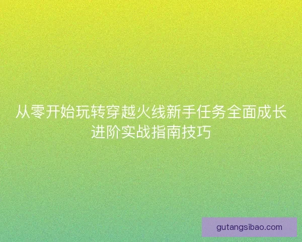 从零开始玩转穿越火线新手任务全面成长进阶实战指南技巧