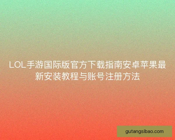 LOL手游国际版官方下载指南安卓苹果最新安装教程与账号注册方法